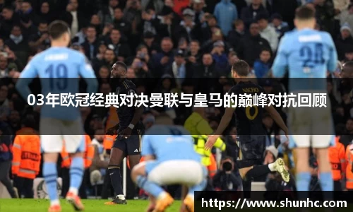 03年欧冠经典对决曼联与皇马的巅峰对抗回顾