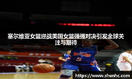 塞尔维亚女篮迎战美国女篮强强对决引发全球关注与期待