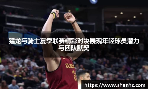 猛龙与骑士夏季联赛精彩对决展现年轻球员潜力与团队默契