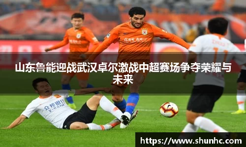 山东鲁能迎战武汉卓尔激战中超赛场争夺荣耀与未来