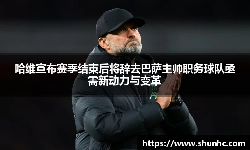 哈维宣布赛季结束后将辞去巴萨主帅职务球队亟需新动力与变革