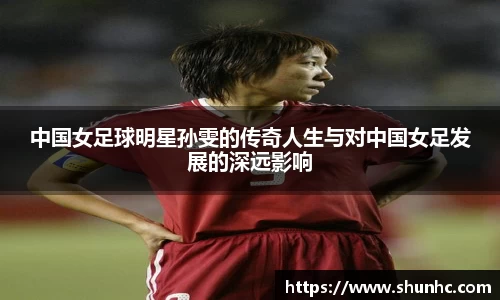 中国女足球明星孙雯的传奇人生与对中国女足发展的深远影响