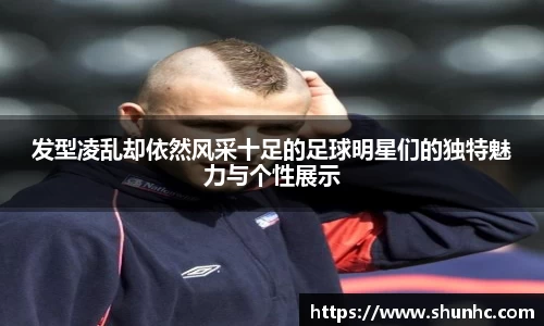 发型凌乱却依然风采十足的足球明星们的独特魅力与个性展示