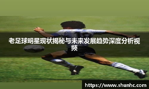 老足球明星现状揭秘与未来发展趋势深度分析视频