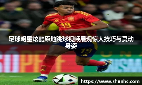 足球明星炫酷原地跳球视频展现惊人技巧与灵动身姿